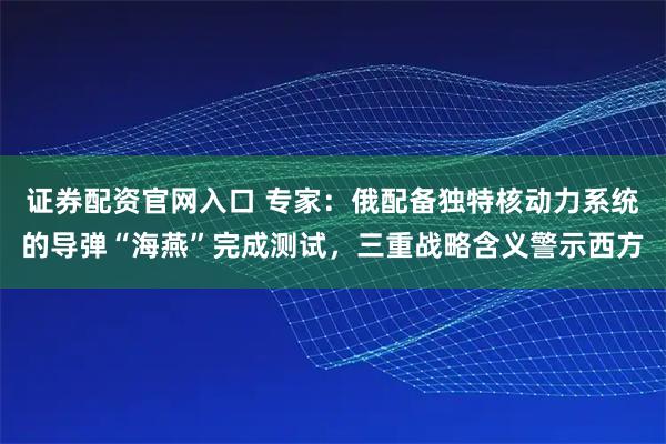证券配资官网入口 专家：俄配备独特核动力系统的导弹“海燕”完成测试，三重战略含义警示西方