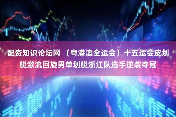 配资知识论坛网 （粤港澳全运会）十五运会皮划艇激流回旋男单划艇浙江队选手逆袭夺冠