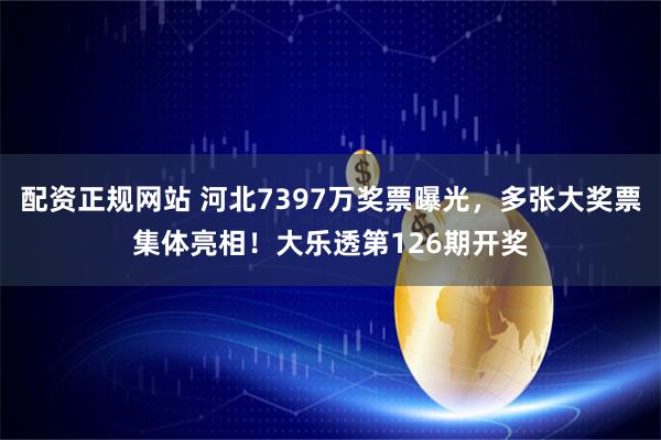 配资正规网站 河北7397万奖票曝光，多张大奖票集体亮相！大乐透第126期开奖