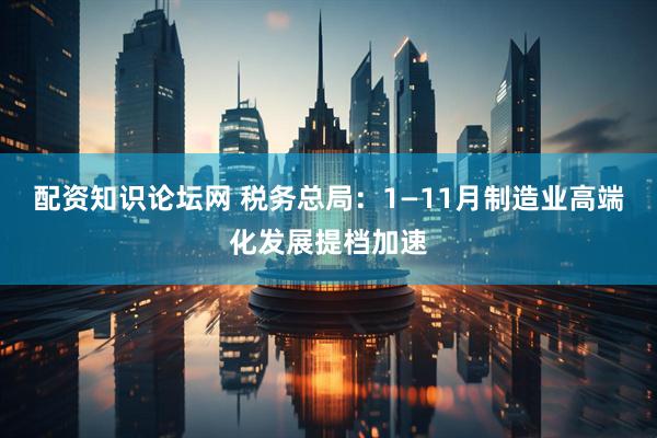 配资知识论坛网 税务总局：1—11月制造业高端化发展提档加速