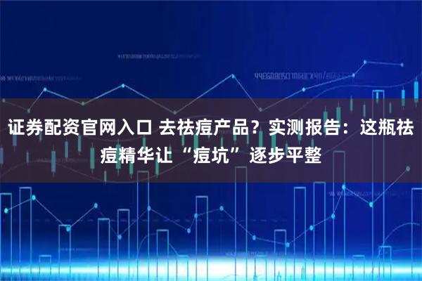 证券配资官网入口 去祛痘产品？实测报告：这瓶祛痘精华让 “痘坑” 逐步平整