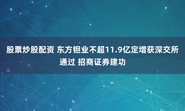 股票炒股配资 东方钽业不超11.9亿定增获深交所通过 招商证券建功