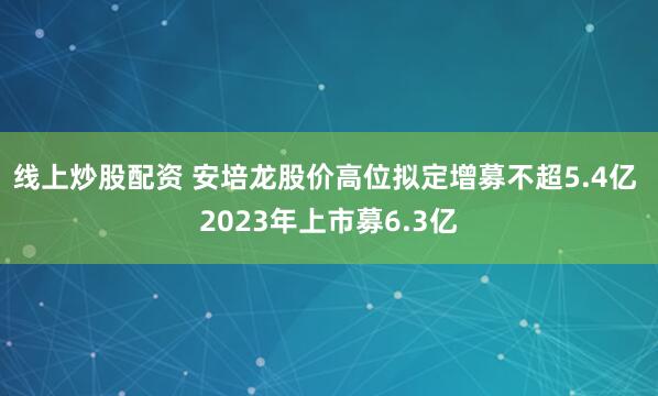 线上炒股配资 安培龙股价高位拟定增募不超5.4亿 2023年上市募6.3亿