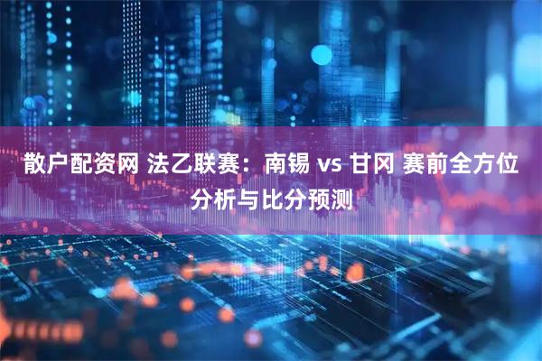 散户配资网 法乙联赛:南锡 vs 甘冈 赛前全方位分析与比分预测