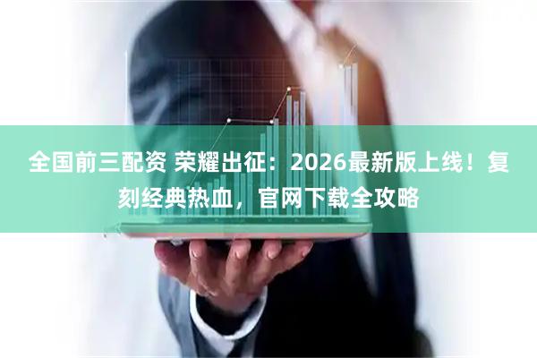 全国前三配资 荣耀出征:2026最新版上线!复刻经典热血,官网下载全攻略