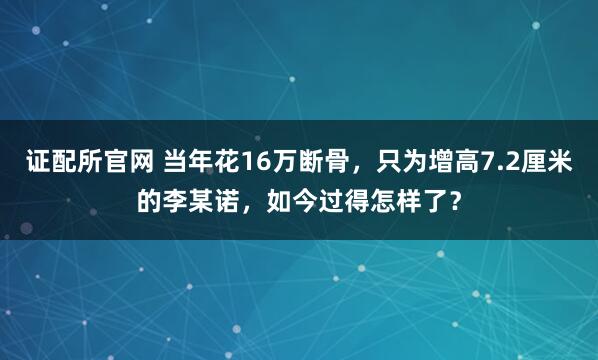 证配所官网 当年花16万断骨，只为增高7.2厘米的李某诺，如今过得怎样了？