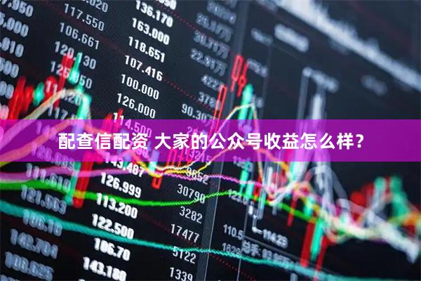 配查信配资 大家的公众号收益怎么样?