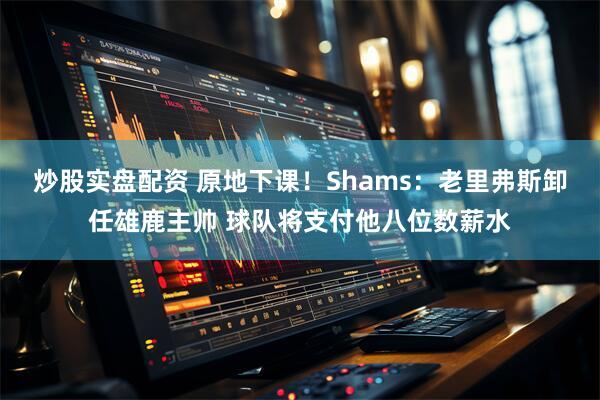 炒股实盘配资 原地下课！Shams：老里弗斯卸任雄鹿主帅 球队将支付他八位数薪水