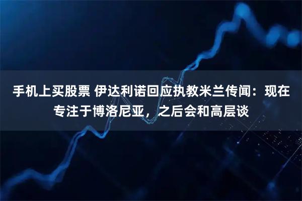 手机上买股票 伊达利诺回应执教米兰传闻：现在专注于博洛尼亚，之后会和高层谈