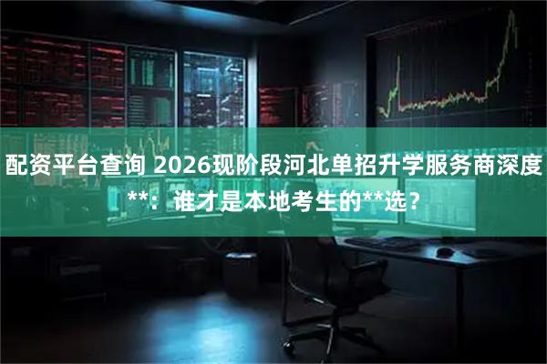 配资平台查询 2026现阶段河北单招升学服务商深度**：谁才是本地考生的**选？