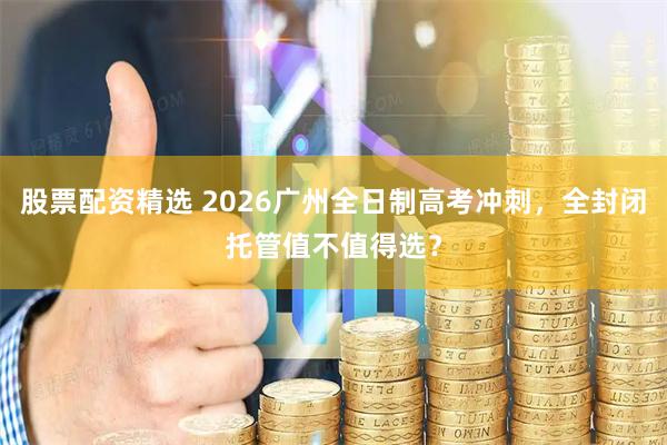 股票配资精选 2026广州全日制高考冲刺，全封闭托管值不值得选？