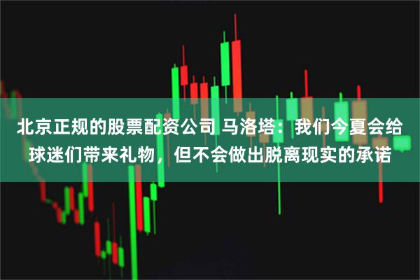 北京正规的股票配资公司 马洛塔：我们今夏会给球迷们带来礼物，但不会做出脱离现实的承诺
