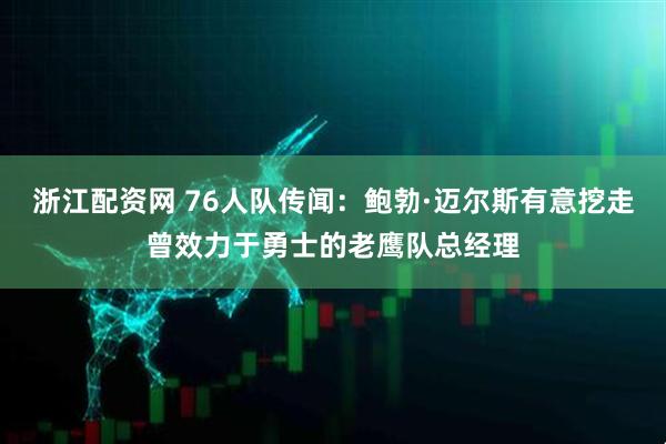 浙江配资网 76人队传闻：鲍勃·迈尔斯有意挖走曾效力于勇士的老鹰队总经理