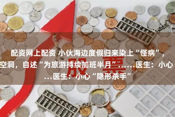 配资网上配资 小伙海边度假归来染上“怪病”，肺里多了个空洞，自述“为旅游持续加班半月”……医生：小心“隐形杀手”