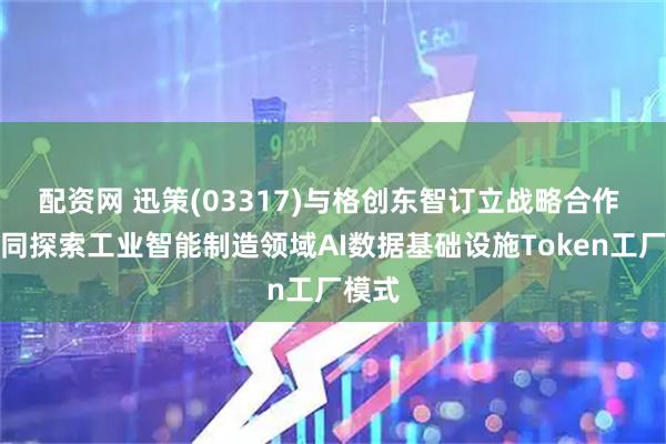 配资网 迅策(03317)与格创东智订立战略合作 拟共同探索工业智能制造领域AI数据基础设施Token工厂模式
