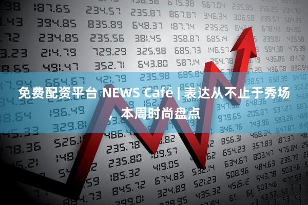 免费配资平台 NEWS Café | 表达从不止于秀场，本周时尚盘点