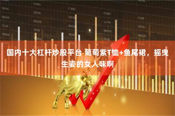 国内十大杠杆炒股平台 葡萄紫T恤+鱼尾裙，摇曳生姿的女人味啊
