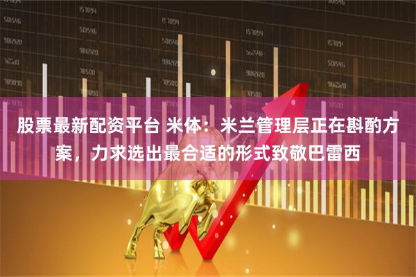 股票最新配资平台 米体：米兰管理层正在斟酌方案，力求选出最合适的形式致敬巴雷西