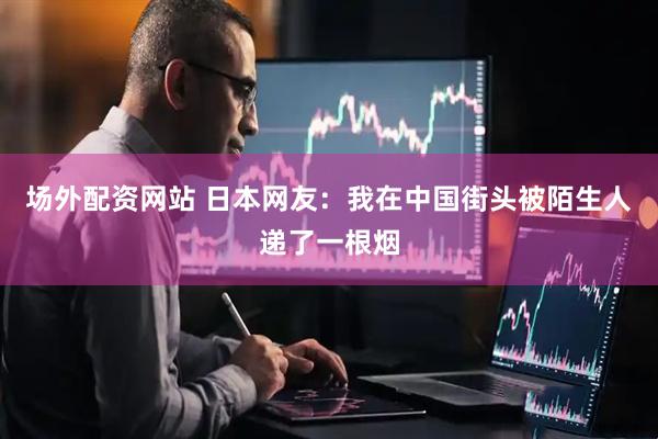 场外配资网站 日本网友：我在中国街头被陌生人递了一根烟